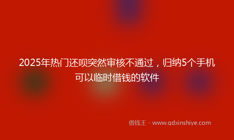 2025年热门还呗突然审核不通过，归纳5个手机可以临时借钱的软件