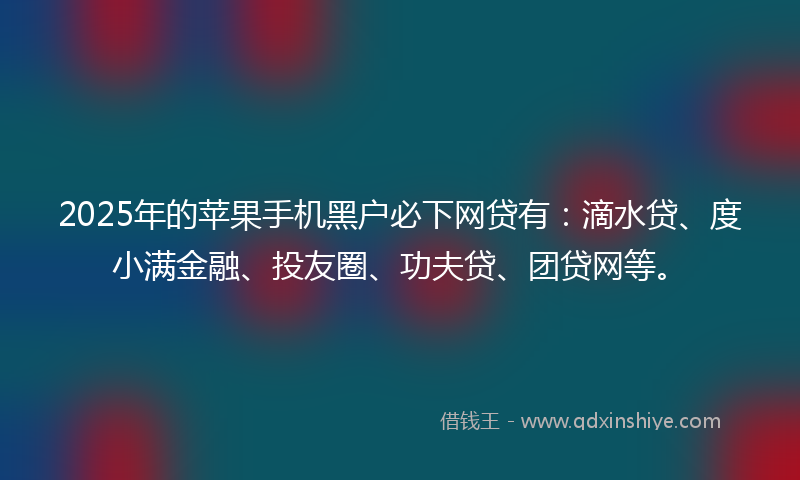 2025年的苹果手机黑户必下网贷有:滴水贷、度小满金融、投友圈、功夫贷、团贷网等。
