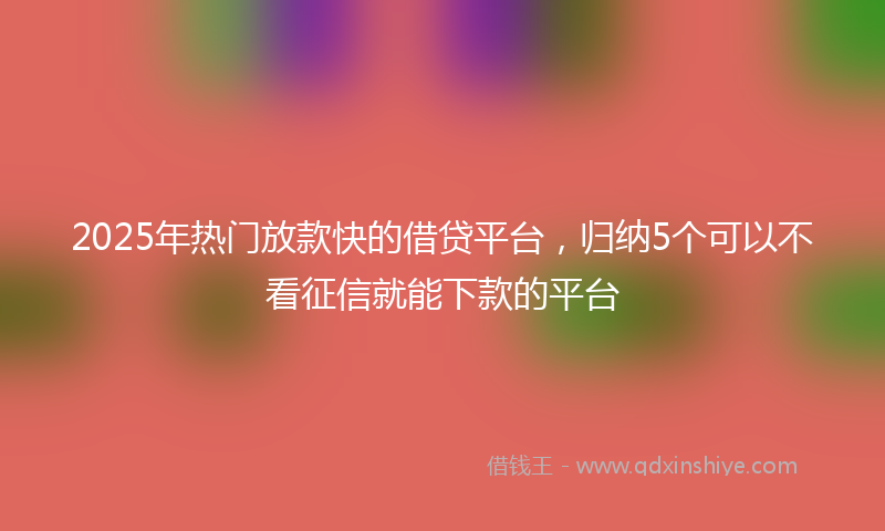 2025年热门放款快的借贷平台，归纳5个可以不看征信就能下款的平台