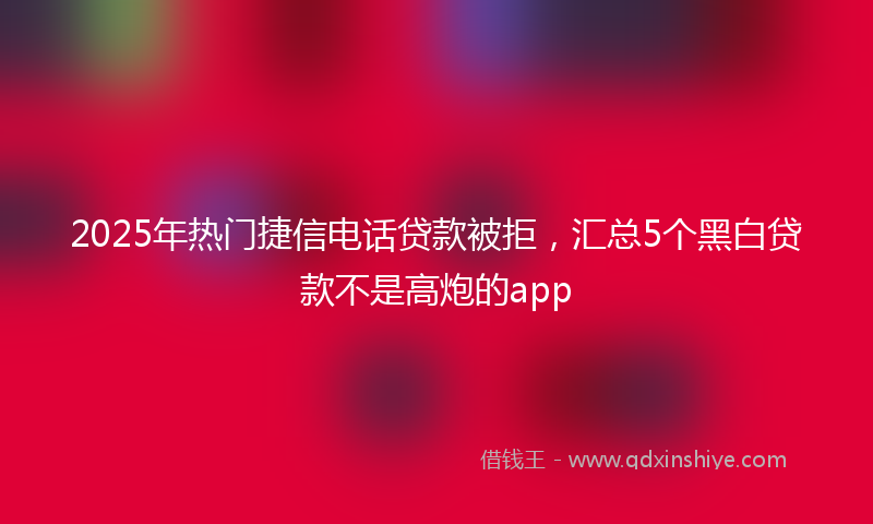 2025年热门捷信电话贷款被拒，汇总5个黑白贷款不是高炮的app