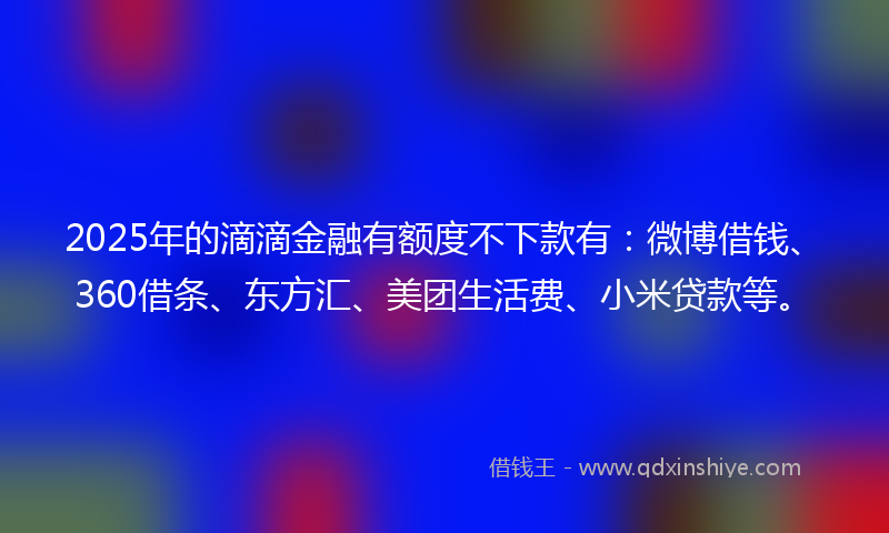 2025年的滴滴金融有额度不下款有：微博借钱、360借条、东方汇、美团生活费、小米贷款等。