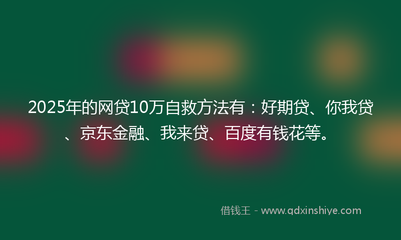 2025年的网贷10万自救方法有：好期贷、你我贷、京东金融、我来贷、百度有钱花等。