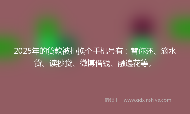 2025年的贷款被拒换个手机号有：替你还、滴水贷、读秒贷、微博借钱、融逸花等。