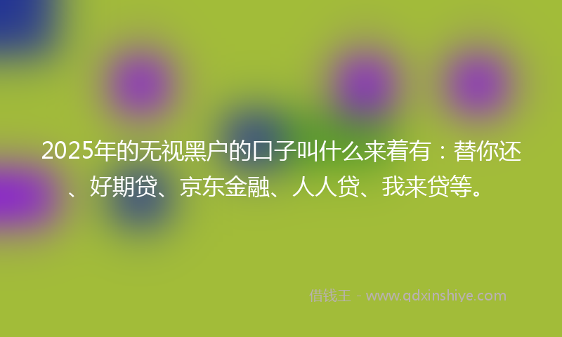 2025年的无视黑户的口子叫什么来着有：替你还、好期贷、京东金融、人人贷、我来贷等。