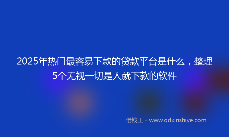 2025年热门最容易下款的贷款平台是什么，整理5个无视一切是人就下款的软件