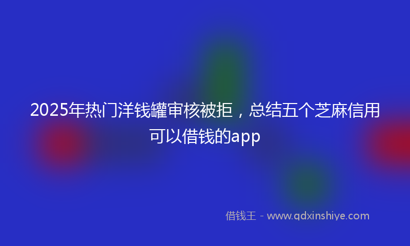 2025年热门洋钱罐审核被拒，总结五个芝麻信用可以借钱的app