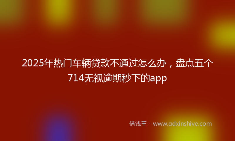 2025年热门车辆贷款不通过怎么办，盘点五个714无视逾期秒下的app
