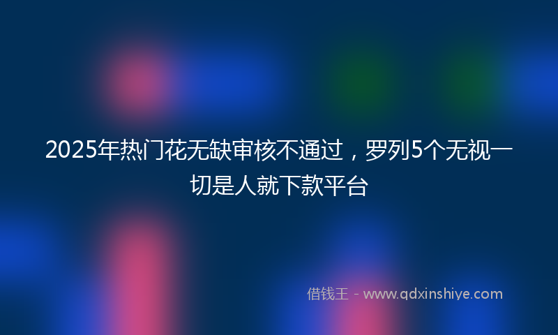 2025年热门花无缺审核不通过，罗列5个无视一切是人就下款平台