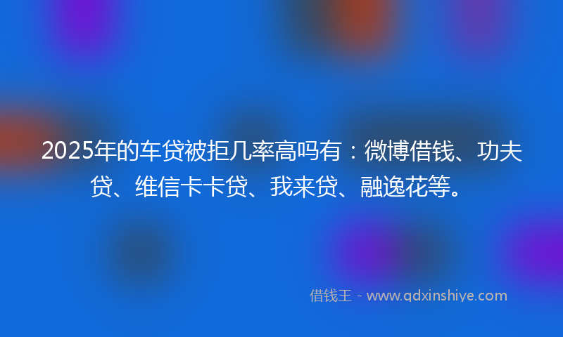 2025年的车贷被拒几率高吗有：微博借钱、功夫贷、维信卡卡贷、我来贷、融逸花等。