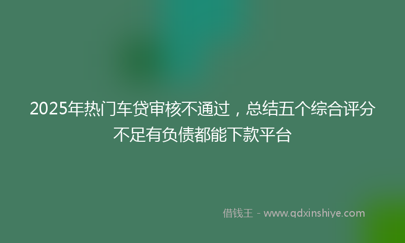 2025年热门车贷审核不通过，总结五个综合评分不足有负债都能下款平台