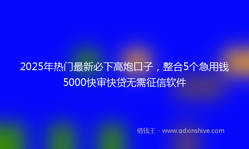 2025年热门最新必下高炮口子，整合5个急用钱5000快审快贷无需征信软件