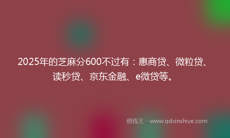 2025年的芝麻分600不过有：惠商贷、微粒贷、读秒贷、京东金融、e微贷等。