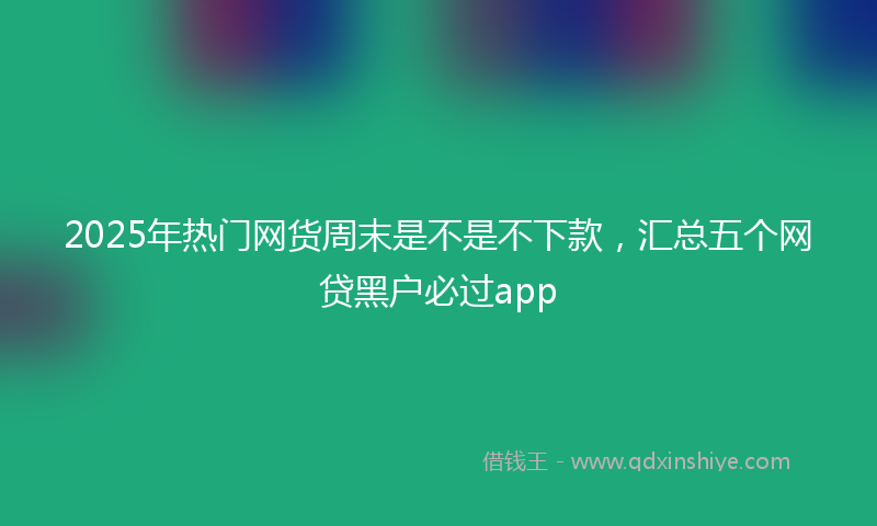 2025年热门网货周末是不是不下款，汇总五个网贷黑户必过app