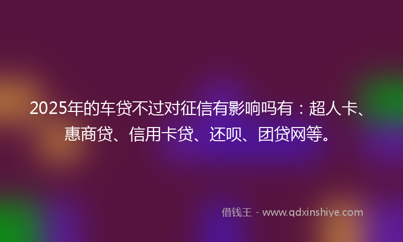 2025年的车贷不过对征信有影响吗有：超人卡、惠商贷、信用卡贷、还呗、团贷网等。