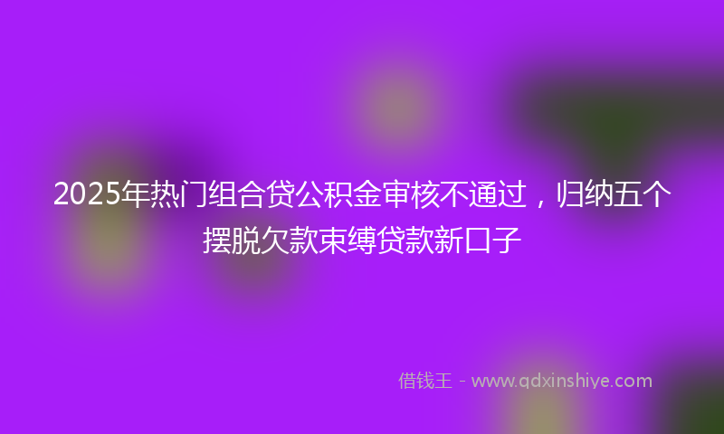 2025年热门组合贷公积金审核不通过，归纳五个摆脱欠款束缚贷款新口子