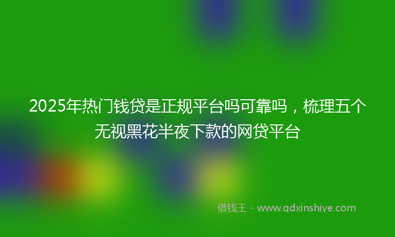 2025年热门钱贷是正规平台吗可靠吗，梳理五个无视黑花半夜下款的网贷平台