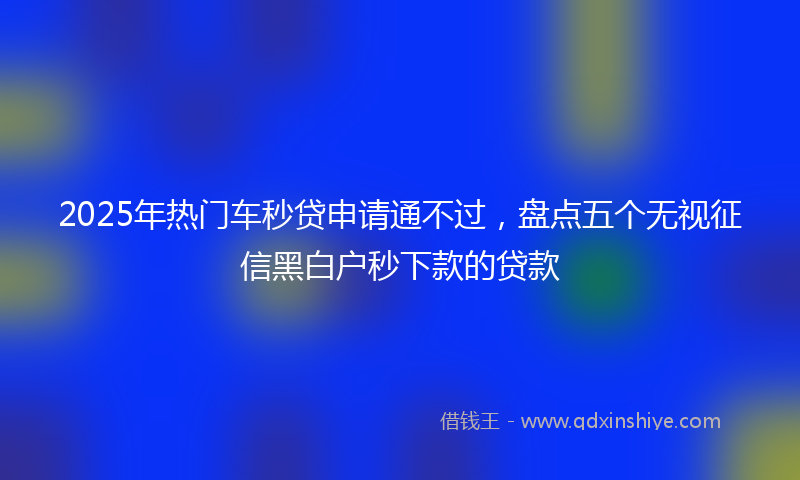 2025年热门车秒贷申请通不过，盘点五个无视征信黑白户秒下款的贷款