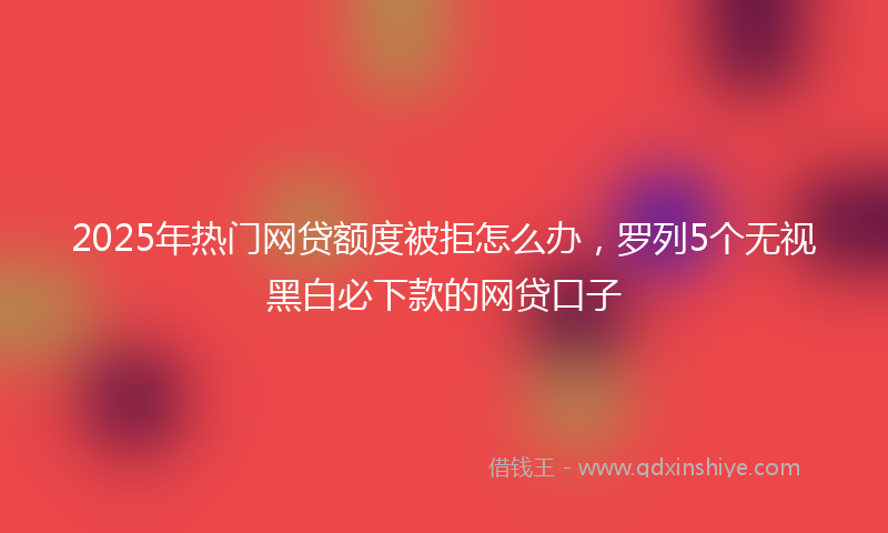 2025年热门网贷额度被拒怎么办，罗列5个无视黑白必下款的网贷口子