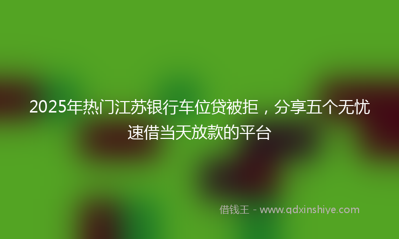 2025年热门江苏银行车位贷被拒，分享五个无忧速借当天放款的平台