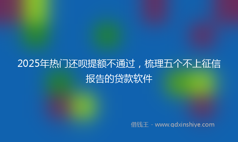 2025年热门还呗提额不通过，梳理五个不上征信报告的贷款软件