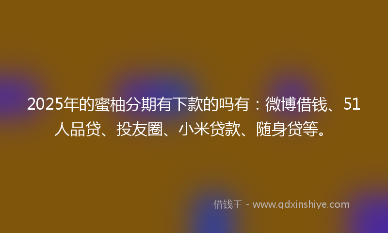 2025年的蜜柚分期有下款的吗有：微博借钱、51人品贷、投友圈、小米贷款、随身贷等。