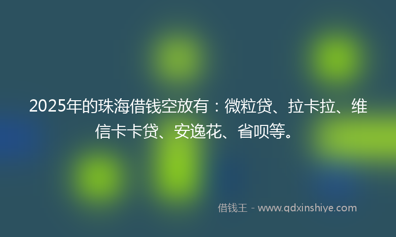 2025年的珠海借钱空放有：微粒贷、拉卡拉、维信卡卡贷、安逸花、省呗等。