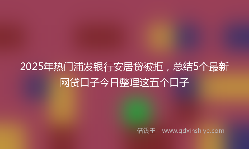 2025年热门浦发银行安居贷被拒，总结5个最新网贷口子今日整理这五个口子