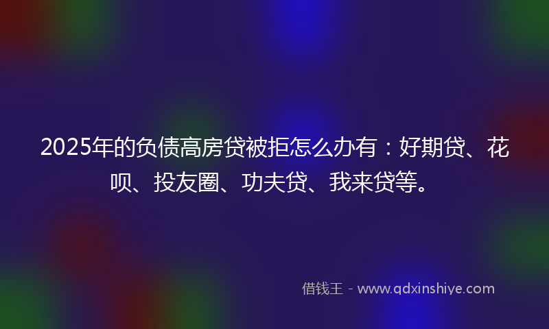 2025年的负债高房贷被拒怎么办有：好期贷、花呗、投友圈、功夫贷、我来贷等。