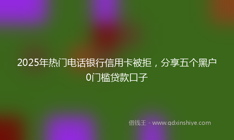 2025年热门电话银行信用卡被拒，分享五个黑户0门槛贷款口子