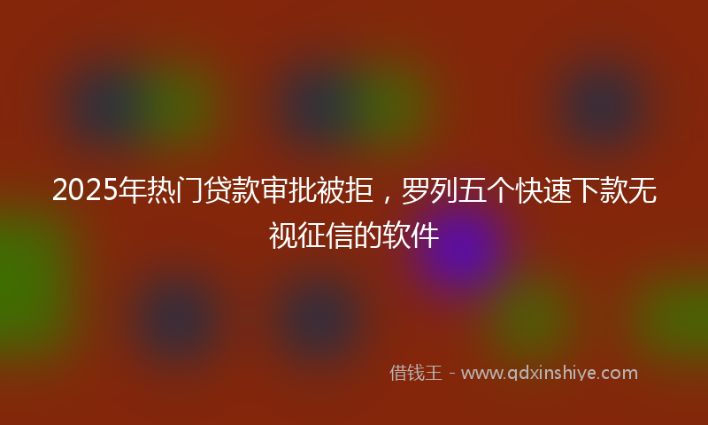 2025年热门贷款审批被拒，罗列五个快速下款无视征信的软件
