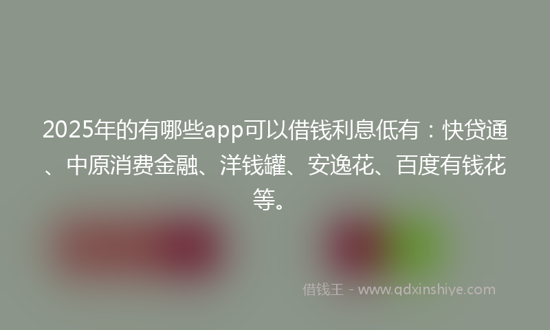 2025年的有哪些app可以借钱利息低有：快贷通、中原消费金融、洋钱罐、安逸花、百度有钱花等。