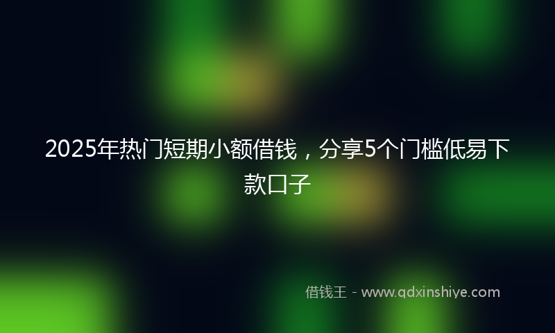 2025年热门短期小额借钱，分享5个门槛低易下款口子