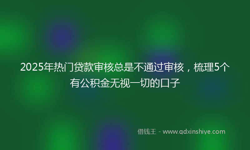 2025年热门贷款审核总是不通过审核，梳理5个有公积金无视一切的口子