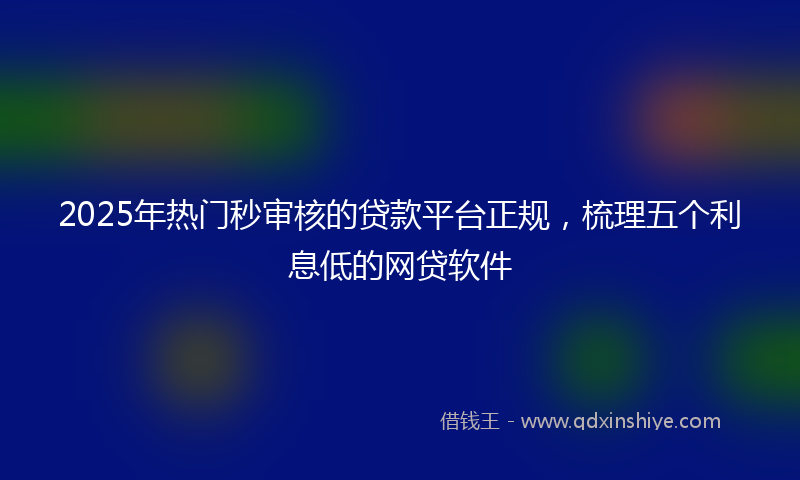 2025年热门秒审核的贷款平台正规，梳理五个利息低的网贷软件