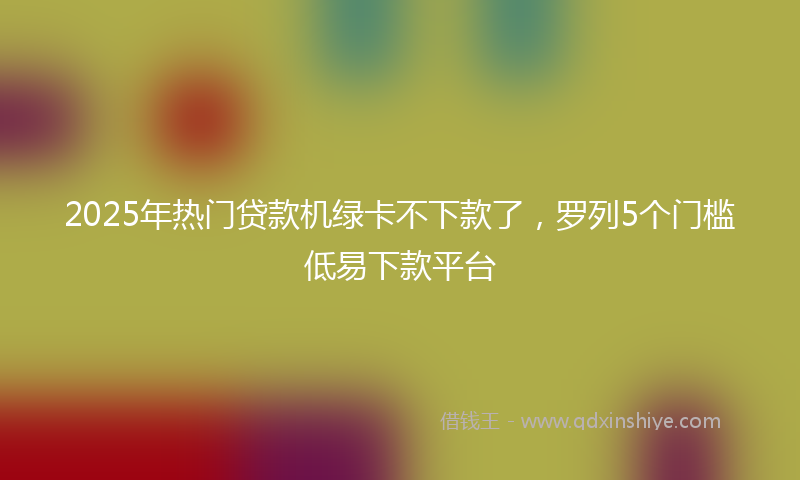 2025年热门贷款机绿卡不下款了，罗列5个门槛低易下款平台