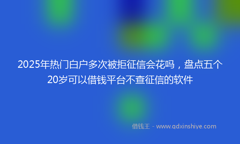 2025年热门白户多次被拒征信会花吗，盘点五个20岁可以借钱平台不查征信的软件