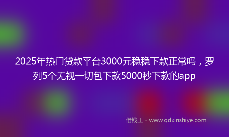 2025年热门贷款平台3000元稳稳下款正常吗，罗列5个无视一切包下款5000秒下款的app
