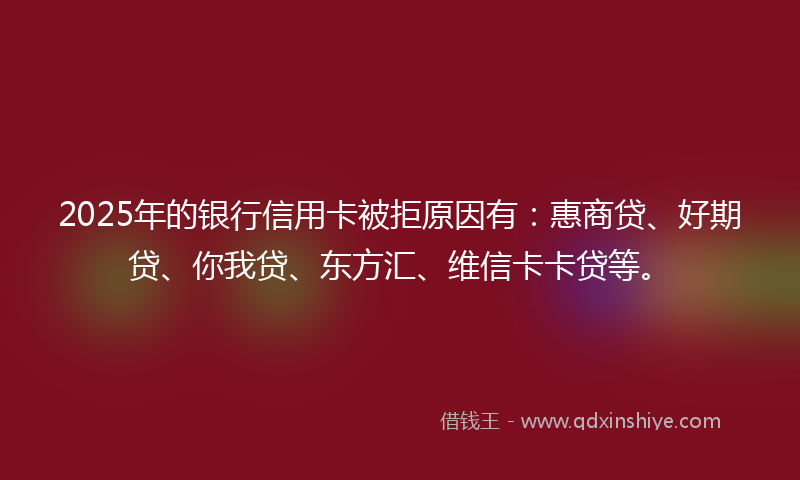 2025年的银行信用卡被拒原因有：惠商贷、好期贷、你我贷、东方汇、维信卡卡贷等。