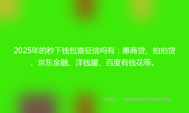 2025年的秒下钱包查征信吗有：惠商贷、拍拍贷、京东金融、洋钱罐、百度有钱花等。