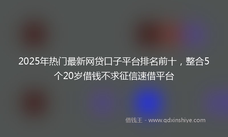 2025年热门最新网贷口子平台排名前十，整合5个20岁借钱不求征信速借平台