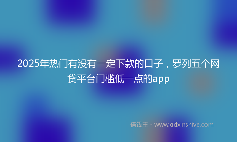2025年热门有没有一定下款的口子，罗列五个网贷平台门槛低一点的app