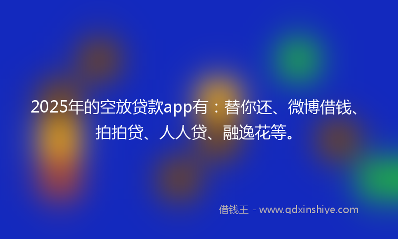 2025年的空放贷款app有：替你还、微博借钱、拍拍贷、人人贷、融逸花等。