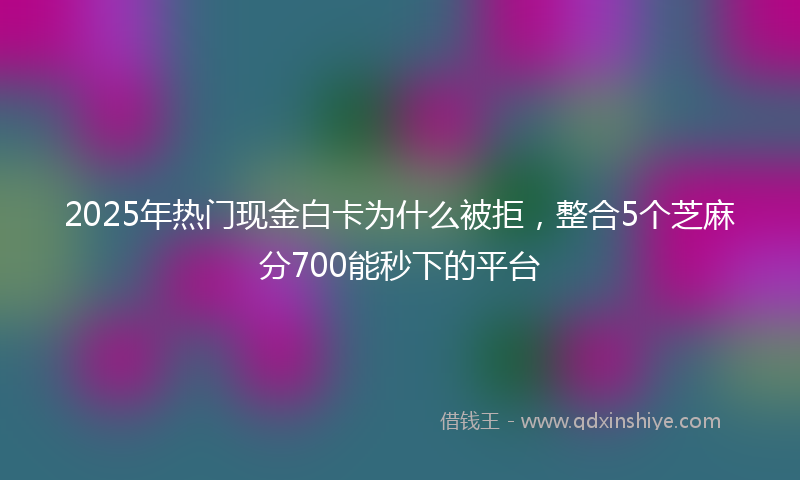 2025年热门现金白卡为什么被拒，整合5个芝麻分700能秒下的平台