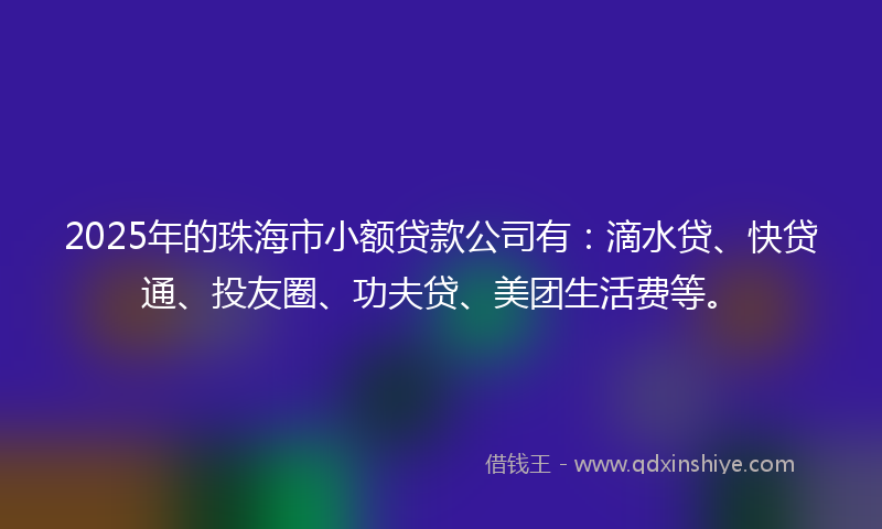 2025年的珠海市小额贷款公司有：滴水贷、快贷通、投友圈、功夫贷、美团生活费等。
