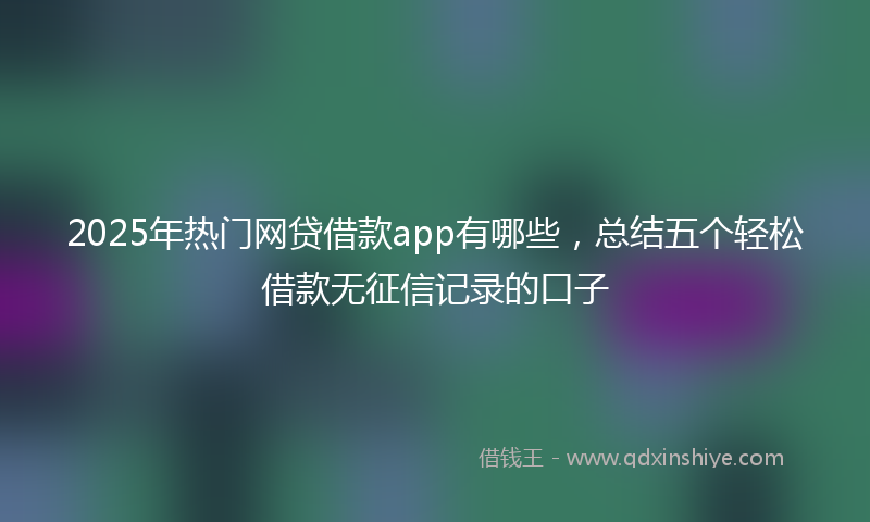 2025年热门网贷借款app有哪些，总结五个轻松借款无征信记录的口子