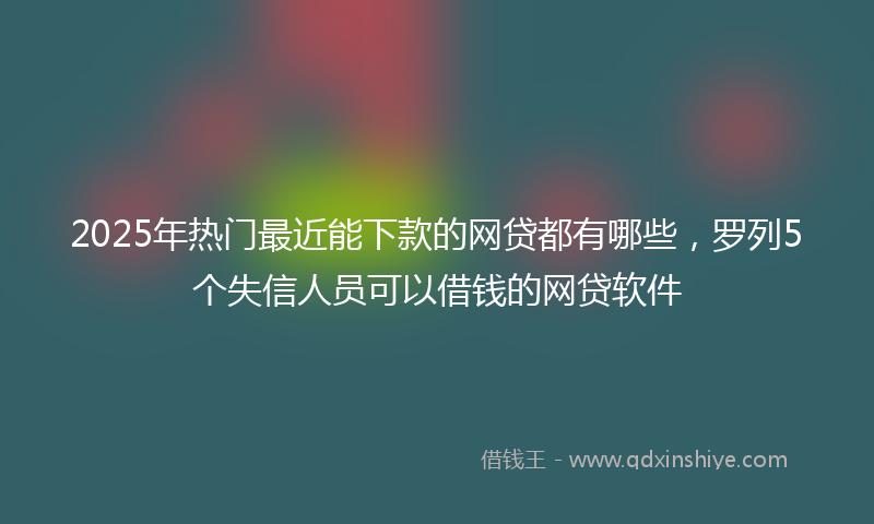 2025年热门最近能下款的网贷都有哪些，罗列5个失信人员可以借钱的网贷软件