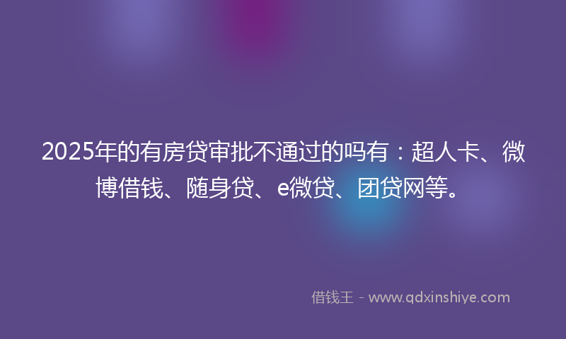 2025年的有房贷审批不通过的吗有：超人卡、微博借钱、随身贷、e微贷、团贷网等。