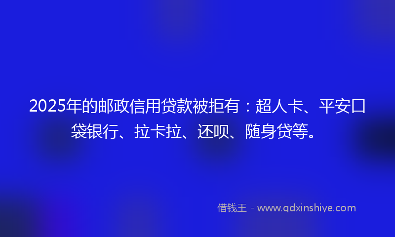 2025年的邮政信用贷款被拒有：超人卡、平安口袋银行、拉卡拉、还呗、随身贷等。