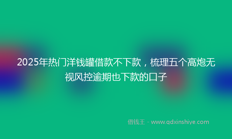 2025年热门洋钱罐借款不下款，梳理五个高炮无视风控逾期也下款的口子