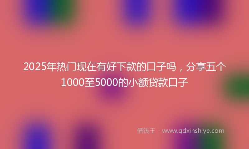 2025年热门现在有好下款的口子吗，分享五个1000至5000的小额贷款口子